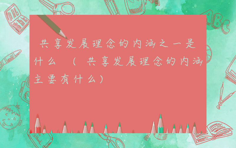 共享发展理念的内涵之一是什么 (共享发展理念的内涵主要有什么)